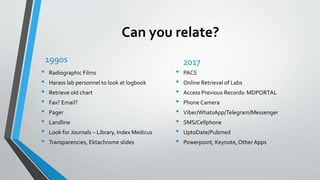 Can you relate?
1990s
• Radiographic Films
• Harass lab personnel to look at logbook
• Retrieve old chart
• Fax? Email?
• Pager
• Landline
• Look for Journals – Library, Index Medicus
• Transparencies, Ektachrome slides
2017
• PACS
• Online Retrieval of Labs
• Access Previous Records: MDPORTAL
• Phone Camera
• Viber/WhatsApp/Telegram/Messenger
• SMS/Cellphone
• UptoDate/Pubmed
• Powerpoint, Keynote, Other Apps
 