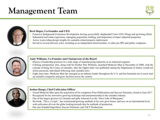 16
Brett Roper, Co-Founder and CEO
• Extensive background in business development, having successfully 'shepherded' Form 10/S1 filings and up-listing efforts
• Substantial real estate experience, managing acquisition, holding, and disposition of major industrial properties
• Active in providing design insights for cannabis related property deployment
• Served in several advisory roles, including as an independent board member, to other pre-IPO and public companies
Joshua Haupt, Chief Cultivation Officer
• Joined Medicine Man upon the acquisition of his companies Pono Publications and Success Nutrients, closed in June 2017
• Recognized for his innovative growing technique and entrepreneurship in the cannabis industry
• One of the largest growers in Colorado and aptly referred to as the “Steve Jobs of Marijuana”
• His book, “Three A Light”, has restructured growing methods in his own grow house, and now on an international level,
with cultivators all over the globe looking towards him for methods of production
• Has also founded Superfarm, Success Nutrients, and Tall T Productions
Andy Williams, Co-Founder and Chairperson of the Board
• History of leadership positions in a wide range of manufacturing industries as an industrial engineer
• Lifelong entrepreneur who, along with his brother Pete Williams, launched Medicine Man in December of 2009, with the
concept of being the Costco of cannabis, after the Ogden letter was published stating the Department of Justice would not
utilize prosecute individuals following state cannabis laws
• Eight years later, Medicine Man has emerged as an industry leader throughout the U.S. and has branched out to assist start
up cannabis companies and grow facilities across the country
Management Team
 