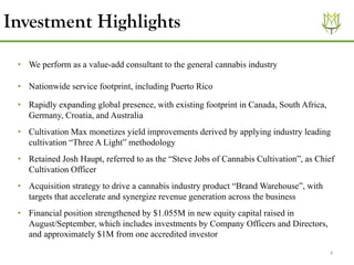 4
Investment Highlights
• We perform as a value-add consultant to the general cannabis industry
• Nationwide service footprint, including Puerto Rico
• Rapidly expanding global presence, with existing footprint in Canada, South Africa,
Germany, Croatia, and Australia
• Cultivation Max monetizes yield improvements derived by applying industry leading
cultivation “Three A Light” methodology
• Retained Josh Haupt, referred to as the “Steve Jobs of Cannabis Cultivation”, as Chief
Cultivation Officer
• Acquisition strategy to drive a cannabis industry product “Brand Warehouse”, with
targets that accelerate and synergize revenue generation across the business
• Financial position strengthened by $1.055M in new equity capital raised in
August/September, which includes investments by Company Officers and Directors,
and approximately $1M from one accredited investor
 