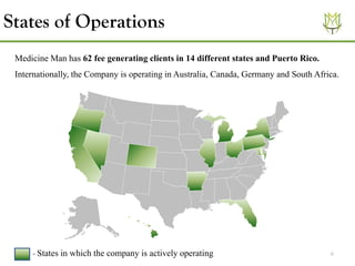 6
States of Operations
- States in which the company is actively operating
Medicine Man has 62 fee generating clients in 14 different states and Puerto Rico.
Internationally, the Company is operating in Australia, Canada, Germany and South Africa.
 