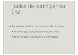 Tablas de contingencia
2x2

Permiten el análisis de 2 variables dicotómicas:

  Una variable independiente (exposición)

  Una variable dependiente (enfermedad).
 