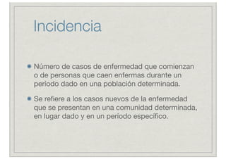 Incidencia

Número de casos de enfermedad que comienzan
o de personas que caen enfermas durante un
período dado en una población determinada.

Se reﬁere a los casos nuevos de la enfermedad
que se presentan en una comunidad determinada,
en lugar dado y en un período especíﬁco.
 