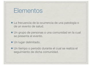Elementos
La frecuencia de la ocurrencia de una patología o
de un evento de salud.

Un grupo de personas o una comunidad en la cual
se presenta el evento.

Un lugar delimitado.

Un tiempo o periodo durante el cual se realiza el
seguimiento de dicha comunidad.
 