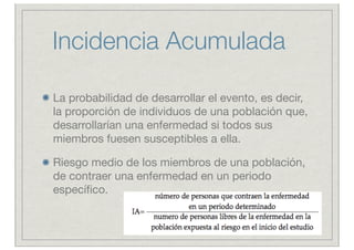 Incidencia Acumulada

La probabilidad de desarrollar el evento, es decir,
la proporción de individuos de una población que,
desarrollarían una enfermedad si todos sus
miembros fuesen susceptibles a ella.

Riesgo medio de los miembros de una población,
de contraer una enfermedad en un periodo
especíﬁco.
 