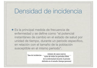 Densidad de incidencia

Es la principal medida de frecuencia de
enfermedad y se deﬁne como “el potencial
instantáneo de cambio en el estado de salud por
unidad de tiempo, durante un periodo especíﬁco,
en relación con el tamaño de la población
susceptible en el mismo periodo”.
 