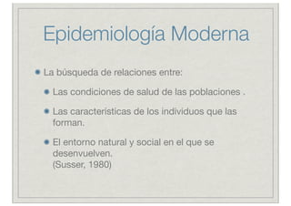 Epidemiología Moderna
La búsqueda de relaciones entre:

  Las condiciones de salud de las poblaciones .

  Las características de los individuos que las
  forman.

  El entorno natural y social en el que se
  desenvuelven.
  (Susser, 1980)
 
