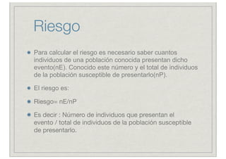 Riesgo
Para calcular el riesgo es necesario saber cuantos
individuos de una población conocida presentan dicho
evento(nE). Conocido este número y el total de individuos
de la población susceptible de presentarlo(nP).

El riesgo es: 

Riesgo= nE/nP

Es decir : Número de individuos que presentan el
evento / total de individuos de la población susceptible
de presentarlo.
 