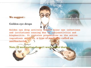 We suggest :

Golden eye drops

Golden eye drop actively treats minor eye infections 
and irritations causing due to conjunctivitis and 
blepharitis. It contains propamidine as the active 
ingredient which is a type of medicine called an 
antibacterial.

Note :If medication doesn't work reffer doctor.
 