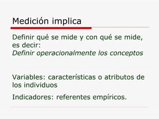 Medición implica Definir qué se mide y con qué se mide, es decir: Definir operacionalmente los conceptos Variables: características o atributos de los individuos Indicadores: referentes empíricos. 