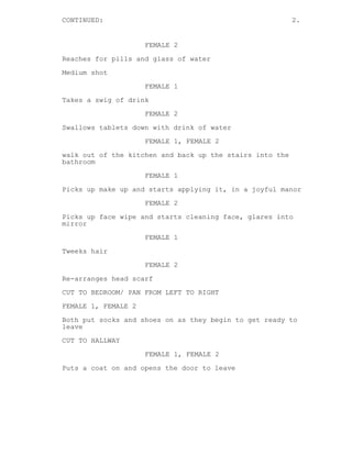 CONTINUED: 2.
FEMALE 2
Reaches for pills and glass of water
Medium shot
FEMALE 1
Takes a swig of drink
FEMALE 2
Swallows tablets down with drink of water
FEMALE 1, FEMALE 2
walk out of the kitchen and back up the stairs into the
bathroom
FEMALE 1
Picks up make up and starts applying it, in a joyful manor
FEMALE 2
Picks up face wipe and starts cleaning face, glares into
mirror
FEMALE 1
Tweeks hair
FEMALE 2
Re-arranges head scarf
CUT TO BEDROOM/ PAN FROM LEFT TO RIGHT
FEMALE 1, FEMALE 2
Both put socks and shoes on as they begin to get ready to
leave
CUT TO HALLWAY
FEMALE 1, FEMALE 2
Puts a coat on and opens the door to leave
 