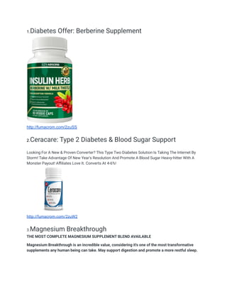 1.Diabetes Offer: Berberine Supplement
http://fumacrom.com/2zuSS
2.Ceracare: Type 2 Diabetes & Blood Sugar Support
Looking For A New & Proven Converter? This Type Two Diabetes Solution Is Taking The Internet By
Storm! Take Advantage Of New Year's Resolution And Promote A Blood Sugar Heavy-hitter With A
Monster Payout! Affiliates Love It. Converts At 4-6%!
http://fumacrom.com/2zuW2
3.Magnesium Breakthrough
THE MOST COMPLETE MAGNESIUM SUPPLEMENT BLEND AVAILABLE
Magnesium Breakthrough is an incredible value, considering it's one of the most transformative
supplements any human being can take. May support digestion and promote a more restful sleep.
 