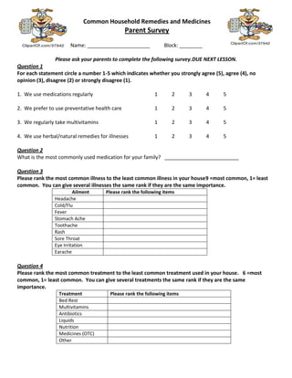 Common Household Remedies and Medicines
                                               Parent Survey
                      Name: ______________________             Block: ________

                Please ask your parents to complete the following survey.DUE NEXT LESSON.
Question 1
For each statement circle a number 1-5 which indicates whether you strongly agree (5), agree (4), no
opinion (3), disagree (2) or strongly disagree (1).

1. We use medications regularly                            1      2      3       4    5

2. We prefer to use preventative health care               1      2      3       4    5

3. We regularly take multivitamins                         1      2      3       4    5

4. We use herbal/natural remedies for illnesses            1      2      3       4    5

Question 2
What is the most commonly used medication for your family? __________________________

Question 3
Please rank the most common illness to the least common illness in your house9 =most common, 1= least
common. You can give several illnesses the same rank if they are the same importance.
                        Ailment      Please rank the following items
               Headache
               Cold/Flu
               Fever
               Stomach Ache
               Toothache
               Rash
               Sore Throat
               Eye Irritation
               Earache

Question 4
Please rank the most common treatment to the least common treatment used in your house. 6 =most
common, 1= least common. You can give several treatments the same rank if they are the same
importance.
                 Treatment             Please rank the following items
                 Bed Rest
                 Multivitamins
                 Antibiotics
                 Liquids
                 Nutrition
                 Medicines (OTC)
                 Other
 