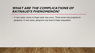 WHAT ARE THE COMPLICATIONS OF
RAYNAUD’S PHENOMENON?
• In rare cases, sores on finger pads may occur. These sores may progress to
gangrene. In rare cases, gangrene may lead to finger amputation.
 