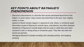 KEY POINTS ABOUT RAYNAUD’S
PHENOMENON
• Raynaud’s phenomenon is a disorder that causes decreased blood flow to the
fingers. In some cases, it also causes less blood flow to the ears, toes, nipples,
knees, or nose.
Spasms of blood vessels happen in response to cold, stress, or emotional upset.
Secondary causes of Raynaud’s include lupus, scleroderma, and other diseases.
Symptoms of Raynaud’s include fingers that turn pale or white then blue when
exposed to cold, or during stress or emotional upset. They then red when the
hands are warmed.
Managing Raynaud’s includes avoiding cold, dressing warmly, and stopping
smoking.
 