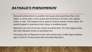 RAYNAUD’S PHENOMENON
• Raynaud’s phenomenon is a problem that causes decreased blood flow to the
fingers. In some cases, it also causes less blood flow to the ears, toes, nipples,
knees, or nose. This happens due to spasms of blood vessels in those areas. The
spasms happen in response to cold, stress, or emotional upset.
• Raynaud’s can occur on its own, known as primary form. Or it may happen along
with other diseases, known as secondary form.
• The primary form of Raynaud’s is the most common type. It often begins between
ages 15 and 25. It’s less severe than secondary Raynaud’s.
 