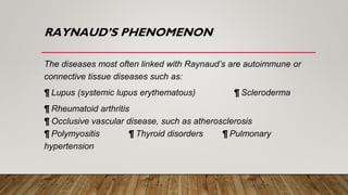 RAYNAUD’S PHENOMENON
The diseases most often linked with Raynaud’s are autoimmune or
connective tissue diseases such as:
¶ Lupus (systemic lupus erythematous) ¶ Scleroderma
¶ Rheumatoid arthritis
¶ Occlusive vascular disease, such as atherosclerosis
¶ Polymyositis ¶ Thyroid disorders ¶ Pulmonary
hypertension
 