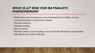 WHO IS AT RISK FOR RAYNAUD’S
PHENOMENON?
• Certain factors can increase your risk of developing the condition, such as:
A connective tissue or autoimmune disease
Chemical exposure
Cigarette smoking
Injury or trauma
Repetitive actions, such as typing or use of tools that vibrate like a jack hammer
Side effects from certain medicines.
 