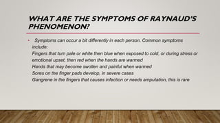 WHAT ARE THE SYMPTOMS OF RAYNAUD’S
PHENOMENON?
• Symptoms can occur a bit differently in each person. Common symptoms
include:
Fingers that turn pale or white then blue when exposed to cold, or during stress or
emotional upset, then red when the hands are warmed
Hands that may become swollen and painful when warmed
Sores on the finger pads develop, in severe cases
Gangrene in the fingers that causes infection or needs amputation, this is rare
 