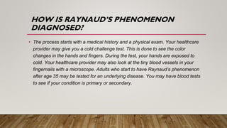 HOW IS RAYNAUD’S PHENOMENON
DIAGNOSED?
• The process starts with a medical history and a physical exam. Your healthcare
provider may give you a cold challenge test. This is done to see the color
changes in the hands and fingers. During the test, your hands are exposed to
cold. Your healthcare provider may also look at the tiny blood vessels in your
fingernails with a microscope. Adults who start to have Raynaud’s phenomenon
after age 35 may be tested for an underlying disease. You may have blood tests
to see if your condition is primary or secondary.
 