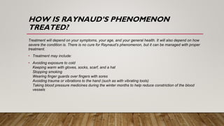 HOW IS RAYNAUD’S PHENOMENON
TREATED?
Treatment will depend on your symptoms, your age, and your general health. It will also depend on how
severe the condition is. There is no cure for Raynaud’s phenomenon, but it can be managed with proper
treatment.
• Treatment may include:
• Avoiding exposure to cold
Keeping warm with gloves, socks, scarf, and a hat
Stopping smoking
Wearing finger guards over fingers with sores
Avoiding trauma or vibrations to the hand (such as with vibrating tools)
Taking blood pressure medicines during the winter months to help reduce constriction of the blood
vessels
 