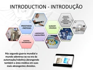 INTRODUCTION - INTRODUÇÃO
NURSING -
ENFERMAGEM
LABORATORY
LABORATÓRIO
PROSTHESIS
- PRÓTESES
SURGERY-
CIRURGIA
RADILOGY
DIAGNOSTIC
IMAGE –
RADIOLOGIA
DIAGNÓSTICO POR
IMAGEM
Pós segunda guerra mundial o
mundo adentrou-se na era da
automação/robótica abrangendo
também a área médica em suas
mais abrangentes divisões.
 