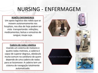 NURSING - ENFERMAGEM
ROBÔS ENFERMEIROS
Um apoio logístico dos robôs que se
movem autonomamente nos
hospitais, nos dias de hoje podem ser
visto transportando: refeições;
medicamentos; bolsas e amostras de
sangue; roupa suja.
Cadeira de rodas robótica
Usando um sistema de motores e
quatro rodas motrizes, a cadeira é
capaz de superar degraus, obstáculo
muito comum no cotidiano de quem
depende de uma cadeira de rodas
para se locomover. A cadeira tem um
sistema de navegação totalmente
automatizado.
 