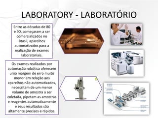 LABORATORY - LABORATÓRIO
Entre as décadas de 80
e 90, começaram a ser
comercializados no
Brasil, aparelhos
automatizados para a
realização de exames
laboratoriais.
Os exames realizados por
automação robótica oferecem
uma margem de erro muito
menor em relação aos
aparelhos não automatizados,
necessitam de um menor
volume de amostra a ser
coletada, pipetam as amostras
e reagentes automaticamente
e seus resultados são
altamente precisos e rápidos.
 