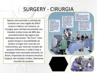 SURGERY - CIRURGIA
Operar com precisão a retirada de
tumores em uma região de difícil
acesso e liderar, em número, as
cirurgias para retirada da próstata nos
Estados Unidos (mais de 80% dos
procedimentos) são alguns dos
destaques do doutor “Da Vinci”. Com
quatro braços e possibilidade de
realizar cirurgia com mais de um
instrumento, por meio de incisões de
poucos milímetros, o robô é hoje a
tecnologia mais avançada existente no
Brasil, importada da empresa Intuitive
Surgical, dos Estados Unidos, fabricante
mundial do produto.
 