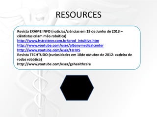 RESOURCES
Revista EXAME INFO (notícias/ciências em 19 de Junho de 2013 –
ciêntistas criam mão robótica)
http://www.hstrattner.com.br/prod_intuitive.htm
http://www.youtube.com/user/albanymedicalcenter
http://www.youtube.com/user/FUTRS
Revista TECHTUDO (curiosidades em 18de outubro de 2012- cadeira de
rodas robótica)
http://www.youtube.com/user/gehealthcare
 