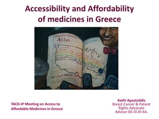 Accessibility and Affordability
of medicines in Greece
Κathi Apostolidis
Breast Cancer & Patient
Rights Advocate
Advisor DE.DI.DI.KA.
TACD-IP Meeting on Access to
Affordable Medicines in Greece
 