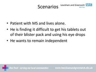 Scenarios
• Patient with MS and lives alone.
• He is finding it difficult to get his tablets out
of their blister pack and using his eye drops
• He wants to remain independent
 