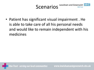 Scenarios
• Patient has significant visual impairment . He
is able to take care of all his personal needs
and would like to remain independent with his
medicines
 