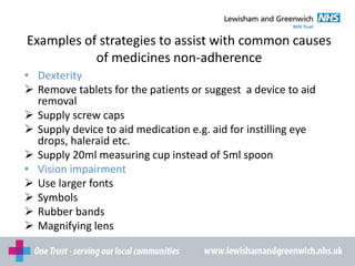 Examples of strategies to assist with common causes
of medicines non-adherence
• Dexterity
 Remove tablets for the patients or suggest a device to aid
removal
 Supply screw caps
 Supply device to aid medication e.g. aid for instilling eye
drops, haleraid etc.
 Supply 20ml measuring cup instead of 5ml spoon
• Vision impairment
 Use larger fonts
 Symbols
 Rubber bands
 Magnifying lens
 