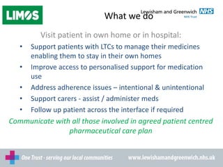 What we do
Visit patient in own home or in hospital:
• Support patients with LTCs to manage their medicines
enabling them to stay in their own homes
• Improve access to personalised support for medication
use
• Address adherence issues – intentional & unintentional
• Support carers - assist / administer meds
• Follow up patient across the interface if required
Communicate with all those involved in agreed patient centred
pharmaceutical care plan
 