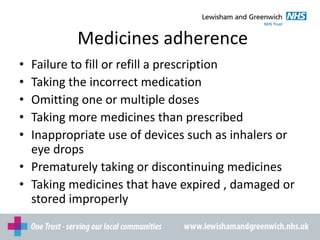 Medicines adherence
• Failure to fill or refill a prescription
• Taking the incorrect medication
• Omitting one or multiple doses
• Taking more medicines than prescribed
• Inappropriate use of devices such as inhalers or
eye drops
• Prematurely taking or discontinuing medicines
• Taking medicines that have expired , damaged or
stored improperly
 