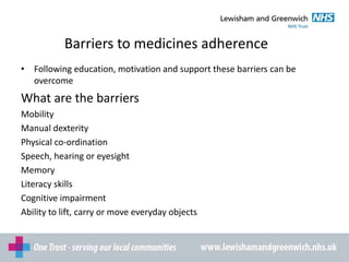 Barriers to medicines adherence
• Following education, motivation and support these barriers can be
overcome
What are the barriers
Mobility
Manual dexterity
Physical co-ordination
Speech, hearing or eyesight
Memory
Literacy skills
Cognitive impairment
Ability to lift, carry or move everyday objects
 