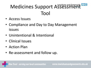 Medicines Support Assessment
Tool
• Access Issues
• Compliance and Day to Day Management
issues
• Unintentional & Intentional
• Clinical Issues
• Action Plan
• Re-assessment and follow up.
 