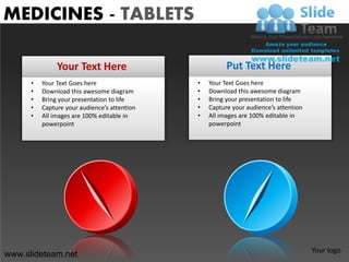 MEDICINES - TABLETS

               Your Text Here                           Put Text Here
      •   Your Text Goes here                 •   Your Text Goes here
      •   Download this awesome diagram       •   Download this awesome diagram
      •   Bring your presentation to life     •   Bring your presentation to life
      •   Capture your audience’s attention   •   Capture your audience’s attention
      •   All images are 100% editable in     •   All images are 100% editable in
          powerpoint                              powerpoint




                                                                                      Your logo
www.slideteam.net
 