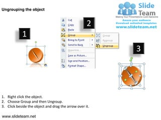 Ungrouping the object


                                                    2
            1
                                                         3




1. Right click the object.
2. Choose Group and then Ungroup.
3. Click beside the object and drag the arrow over it.

www.slideteam.net
 