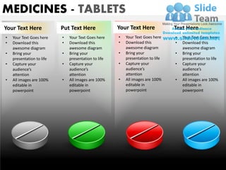 MEDICINES - TABLETS
Your Text Here             Put Text Here              Your Text Here             Text Here
•   Your Text Goes here    •   Your Text Goes here    •   Your Text Goes here    •   Your Text Goes here
•   Download this          •   Download this          •   Download this          •   Download this
    awesome diagram            awesome diagram            awesome diagram            awesome diagram
•   Bring your             •   Bring your             •   Bring your             •   Bring your
    presentation to life       presentation to life       presentation to life       presentation to life
•   Capture your           •   Capture your           •   Capture your           •   Capture your
    audience’s                 audience’s                 audience’s                 audience’s
    attention                  attention                  attention                  attention
•   All images are 100%    •   All images are 100%    •   All images are 100%    •   All images are 100%
    editable in                editable in                editable in                editable in
    powerpoint                 powerpoint                 powerpoint                 powerpoint




                                                                                               Your logo
www.slideteam.net
 