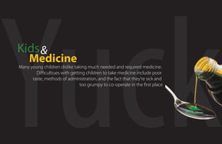 Yuck
Kids 
     Medicine
Many young children dislike taking much needed and required medicine.
        Di cultiues with getting children to take medicine include poor
      taste, methods of administration, and the fact that they’re sick and
                               too grumpy to co-operate in the rst placee
 