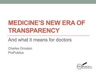 MEDICINE’S NEW ERA OF
TRANSPARENCY
And what it means for doctors
Charles Ornstein
ProPublica
 