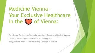 Medicine Vienna –
Your Exclusive Healthcare
in the of Vienna:
Excellence Center for Minimally Invasive-, Tumor- and Reflux Surgery,
Center for Interdisciplinary Medical Checkup and
BodyContour Wien – The Wellbeing Concept in Vienna
 