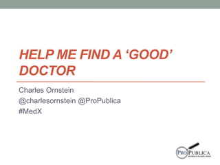 HELP ME FIND A ‘GOOD’ 
DOCTOR 
Charles Ornstein 
@charlesornstein @ProPublica 
#MedX 
 