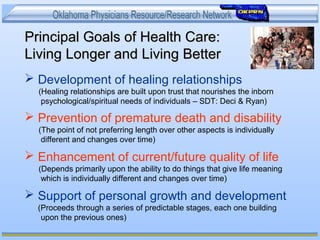 Principal Goals of Health Care:Principal Goals of Health Care:
Living Longer and Living BetterLiving Longer and Living Better
 Development of healing relationships
(Healing relationships are built upon trust that nourishes the inborn
psychological/spiritual needs of individuals – SDT: Deci & Ryan)
 Prevention of premature death and disability
(The point of not preferring length over other aspects is individually
different and changes over time)
 Enhancement of current/future quality of life
(Depends primarily upon the ability to do things that give life meaning
which is individually different and changes over time)
 Support of personal growth and development
(Proceeds through a series of predictable stages, each one building
upon the previous ones)
 
