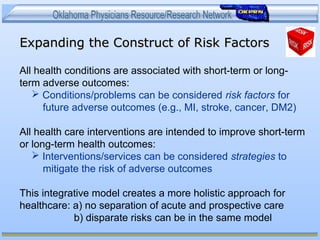 Expanding the Construct of Risk FactorsExpanding the Construct of Risk Factors
All health conditions are associated with short-term or long-
term adverse outcomes:
 Conditions/problems can be considered risk factors for
future adverse outcomes (e.g., MI, stroke, cancer, DM2)
All health care interventions are intended to improve short-term
or long-term health outcomes:
 Interventions/services can be considered strategies to
mitigate the risk of adverse outcomes
This integrative model creates a more holistic approach for
healthcare: a) no separation of acute and prospective care
b) disparate risks can be in the same model
 