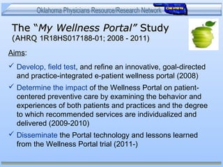 The “The “My Wellness Portal”My Wellness Portal” StudyStudy
(AHRQ(AHRQ 1R18HS017188-01; 2008 - 2011)1R18HS017188-01; 2008 - 2011)
Aims:
 Develop, field test, and refine an innovative, goal-directed
and practice-integrated e-patient wellness portal (2008)
 Determine the impact of the Wellness Portal on patient-
centered preventive care by examining the behavior and
experiences of both patients and practices and the degree
to which recommended services are individualized and
delivered (2009-2010)
 Disseminate the Portal technology and lessons learned
from the Wellness Portal trial (2011-)
 