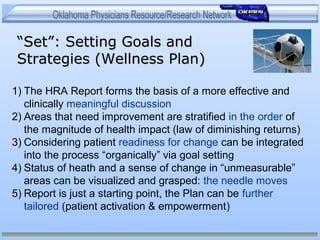 ““Set”: Setting Goals andSet”: Setting Goals and
Strategies (Wellness Plan)Strategies (Wellness Plan)
1) The HRA Report forms the basis of a more effective and
clinically meaningful discussion
2) Areas that need improvement are stratified in the order of
the magnitude of health impact (law of diminishing returns)
3) Considering patient readiness for change can be integrated
into the process “organically” via goal setting
4) Status of heath and a sense of change in “unmeasurable”
areas can be visualized and grasped: the needle moves
5) Report is just a starting point, the Plan can be further
tailored (patient activation & empowerment)
 
