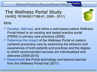 The Wellness Portal StudyThe Wellness Portal Study
(AHRQ(AHRQ 1R18HS017188-01; 2008 - 2011)1R18HS017188-01; 2008 - 2011)
Aims:
 Develop, field test, and refine a web-based patient Wellness
Portal linked to an existing and tested practice portal
(PSRS) in primary care practices (2008)
 Determine the impact of the Wellness Portal on patient-
centered preventive care by examining the behavior and
experiences of both patients and practices and the degree
to which recommended services are individualized and
delivered (2009-2010)
 Disseminate the Portal technology and lessons learned
from the Wellness Portal trial (2011)
 