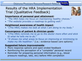 Results of the HRA ImplementationResults of the HRA Implementation
Trial (Qualitative Feedback)Trial (Qualitative Feedback)
Importance of personal goal attainment:
• “The HRA helps me focus on maintaining healthy choices.”
• “The website provides a roadmap to getting well.”
Heightened awareness of health impact:
• “[The HRA] makes me look at what I am doing to my body.”
Convergence of patient & clinician goals:
• “[The HRA] reminds me to go to the doctor more often and stick
to what he tells me to do.”
• “It shows me what areas to focus on improving or minimizing to
make my life healthier.” (i.e.: evidence-based care options)
Suggested future improvements:
• More response options and open-ended feedback
• Reinforcing the perception of a “complete” personal record
• Reminder for preparing personal information (e.g., blood
pressure readings, labs, etc) before HRA completion
 